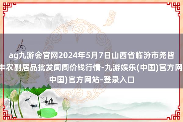 ag九游会官网2024年5月7日山西省临汾市尧皆区奶牛场尧丰农副居品批发阛阓价钱行情-九游娱乐(中国)官方网站-登录入口