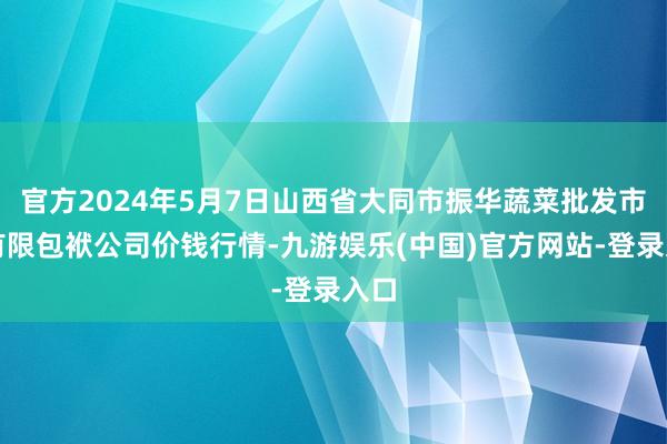 官方2024年5月7日山西省大同市振华蔬菜批发市集有限包袱公司价钱行情-九游娱乐(中国)官方网站-登录入口