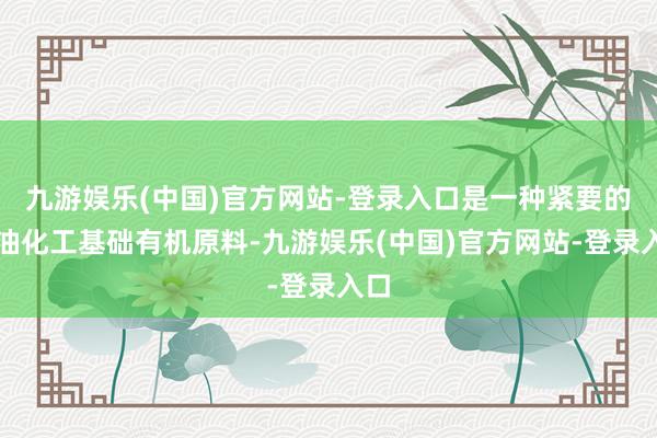 九游娱乐(中国)官方网站-登录入口是一种紧要的石油化工基础有机原料-九游娱乐(中国)官方网站-登录入口