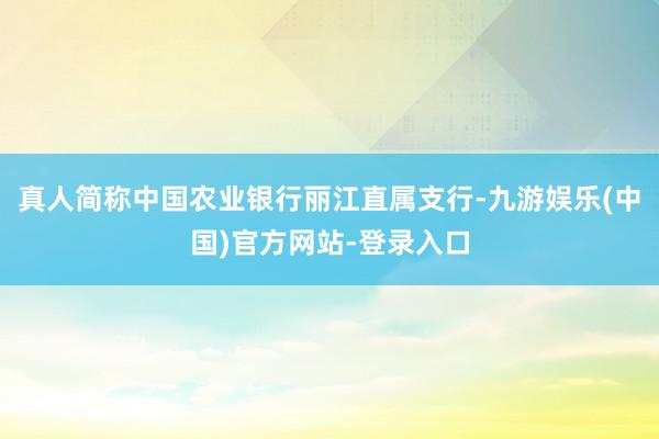 真人简称中国农业银行丽江直属支行-九游娱乐(中国)官方网站-登录入口