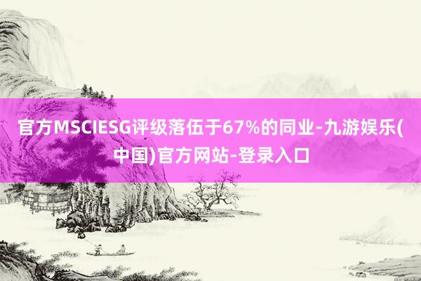 官方MSCIESG评级落伍于67%的同业-九游娱乐(中国)官方网站-登录入口