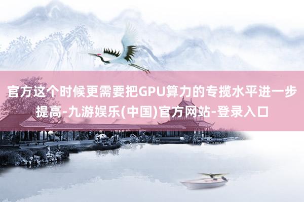 官方这个时候更需要把GPU算力的专揽水平进一步提高-九游娱乐(中国)官方网站-登录入口