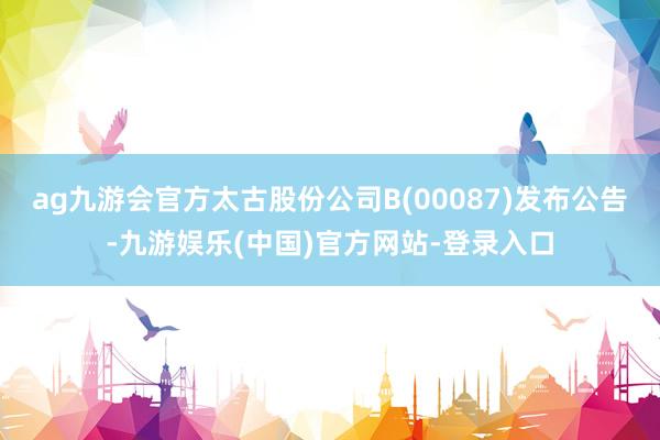 ag九游会官方太古股份公司B(00087)发布公告-九游娱乐(中国)官方网站-登录入口