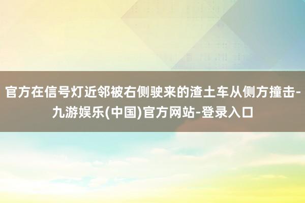 官方在信号灯近邻被右侧驶来的渣土车从侧方撞击-九游娱乐(中国)官方网站-登录入口