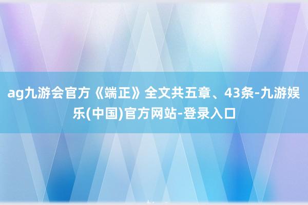 ag九游会官方《端正》全文共五章、43条-九游娱乐(中国)官方网站-登录入口