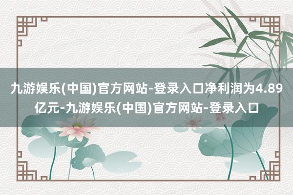 九游娱乐(中国)官方网站-登录入口净利润为4.89亿元-九游娱乐(中国)官方网站-登录入口