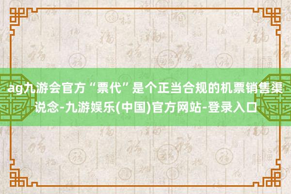 ag九游会官方“票代”是个正当合规的机票销售渠说念-九游娱乐(中国)官方网站-登录入口