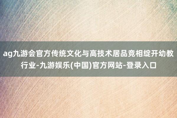 ag九游会官方传统文化与高技术居品竞相绽开幼教行业-九游娱乐(中国)官方网站-登录入口