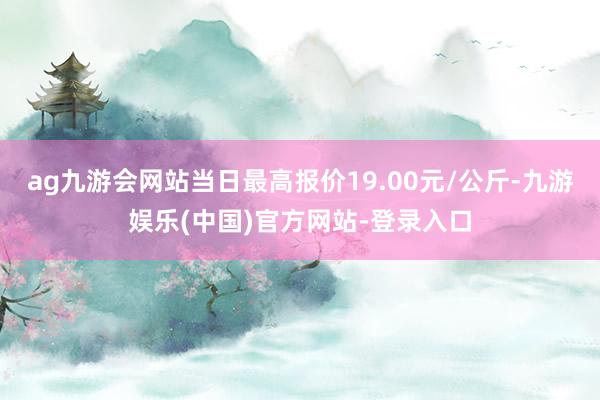 ag九游会网站当日最高报价19.00元/公斤-九游娱乐(中国)官方网站-登录入口