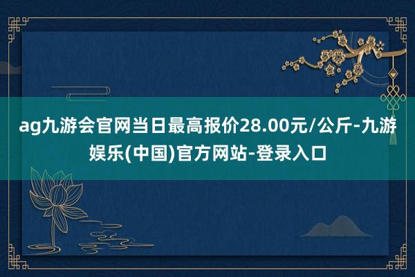 ag九游会官网当日最高报价28.00元/公斤-九游娱乐(中国)官方网站-登录入口