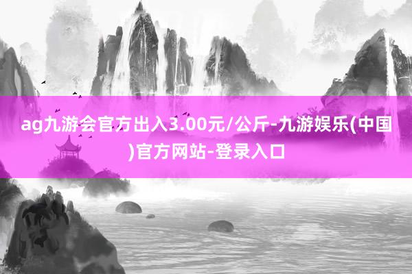 ag九游会官方出入3.00元/公斤-九游娱乐(中国)官方网站-登录入口