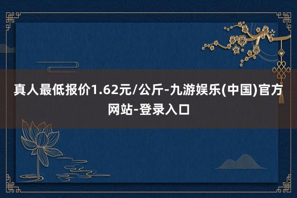 真人最低报价1.62元/公斤-九游娱乐(中国)官方网站-登录入口