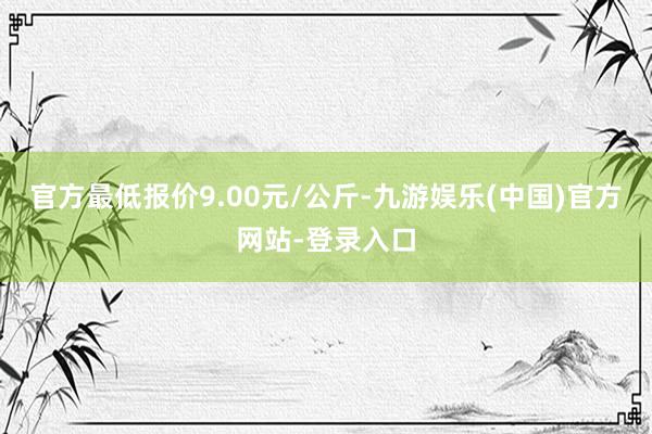 官方最低报价9.00元/公斤-九游娱乐(中国)官方网站-登录入口