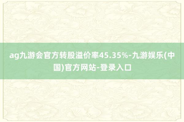 ag九游会官方转股溢价率45.35%-九游娱乐(中国)官方网站-登录入口