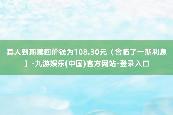 真人到期赎回价钱为108.30元（含临了一期利息）-九游娱乐(中国)官方网站-登录入口