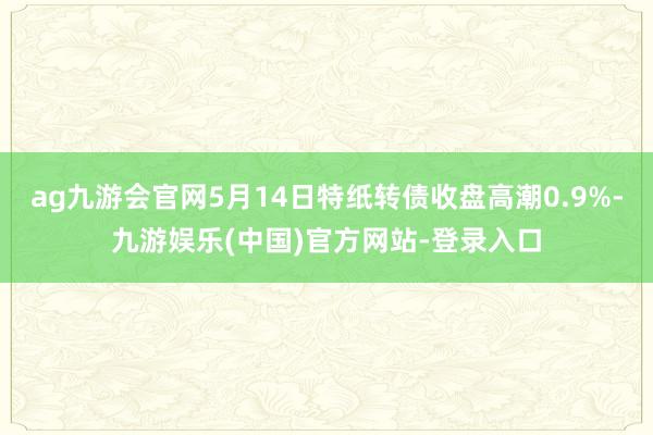 ag九游会官网5月14日特纸转债收盘高潮0.9%-九游娱乐(中国)官方网站-登录入口