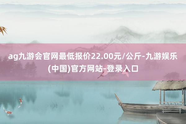 ag九游会官网最低报价22.00元/公斤-九游娱乐(中国)官方网站-登录入口