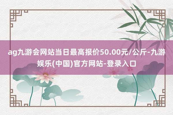 ag九游会网站当日最高报价50.00元/公斤-九游娱乐(中国)官方网站-登录入口