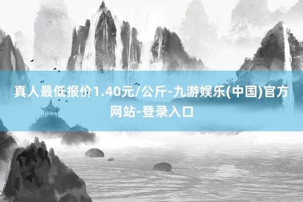 真人最低报价1.40元/公斤-九游娱乐(中国)官方网站-登录入口