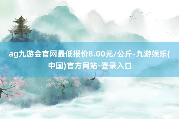 ag九游会官网最低报价8.00元/公斤-九游娱乐(中国)官方网站-登录入口