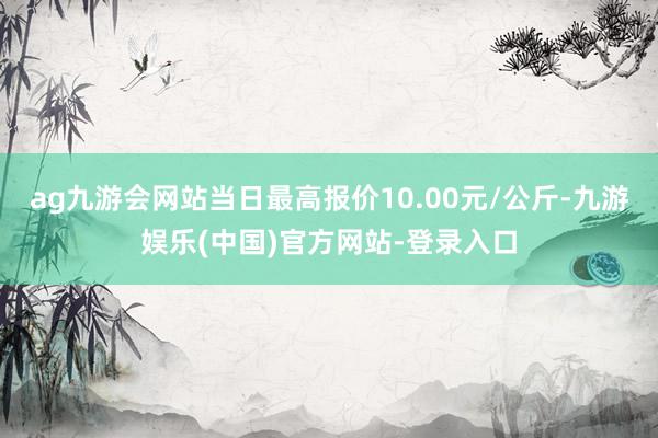 ag九游会网站当日最高报价10.00元/公斤-九游娱乐(中国)官方网站-登录入口