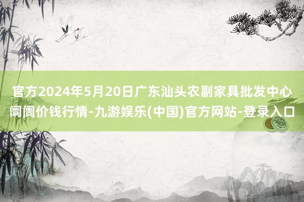 官方2024年5月20日广东汕头农副家具批发中心阛阓价钱行情-九游娱乐(中国)官方网站-登录入口