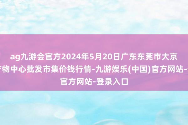 ag九游会官方2024年5月20日广东东莞市大京九农副产物中心批发市集价钱行情-九游娱乐(中国)官方网站-登录入口