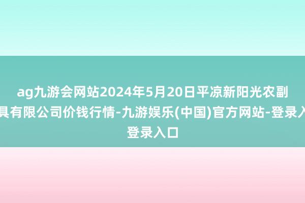 ag九游会网站2024年5月20日平凉新阳光农副家具有限公司价钱行情-九游娱乐(中国)官方网站-登录入口