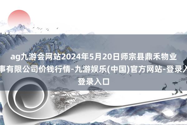 ag九游会网站2024年5月20日师宗县鼎禾物业作事有限公司价钱行情-九游娱乐(中国)官方网站-登录入口