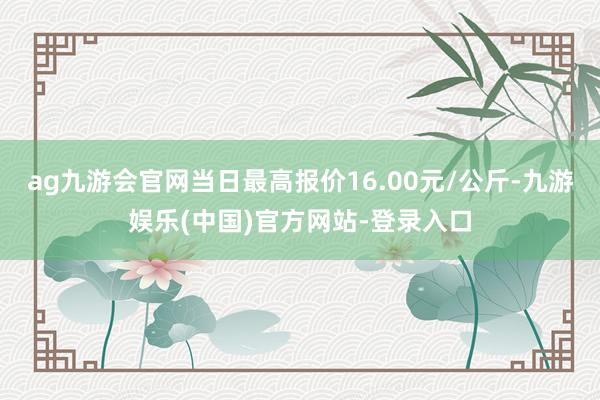 ag九游会官网当日最高报价16.00元/公斤-九游娱乐(中国)官方网站-登录入口