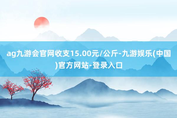 ag九游会官网收支15.00元/公斤-九游娱乐(中国)官方网站-登录入口