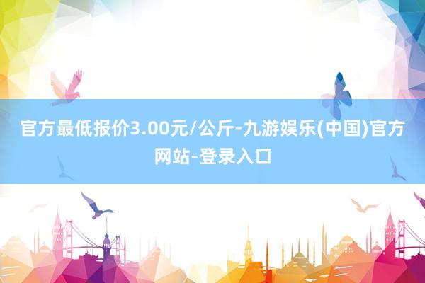 官方最低报价3.00元/公斤-九游娱乐(中国)官方网站-登录入口