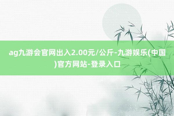 ag九游会官网出入2.00元/公斤-九游娱乐(中国)官方网站-登录入口