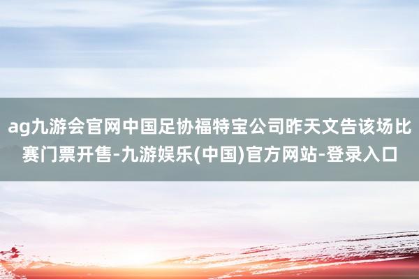 ag九游会官网中国足协福特宝公司昨天文告该场比赛门票开售-九游娱乐(中国)官方网站-登录入口