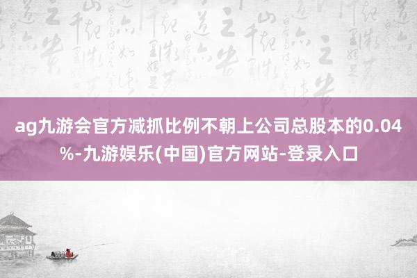 ag九游会官方减抓比例不朝上公司总股本的0.04%-九游娱乐(中国)官方网站-登录入口