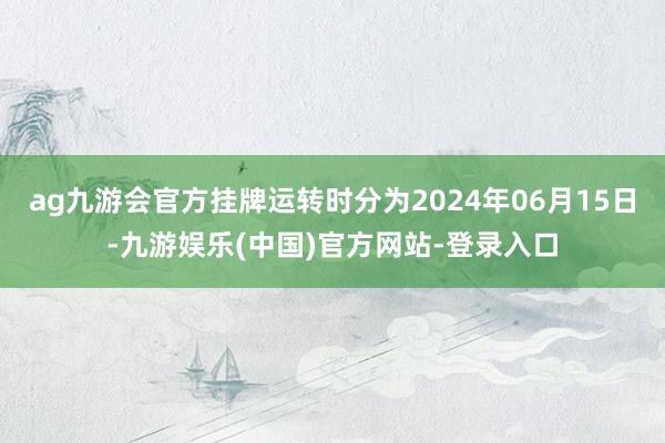 ag九游会官方挂牌运转时分为2024年06月15日-九游娱乐(中国)官方网站-登录入口