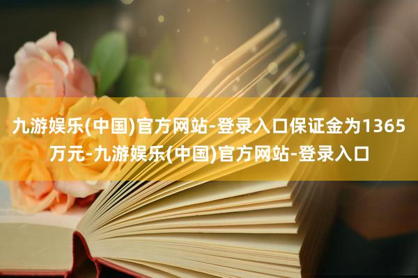 九游娱乐(中国)官方网站-登录入口保证金为1365万元-九游娱乐(中国)官方网站-登录入口