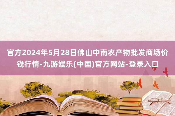 官方2024年5月28日佛山中南农产物批发商场价钱行情-九游娱乐(中国)官方网站-登录入口