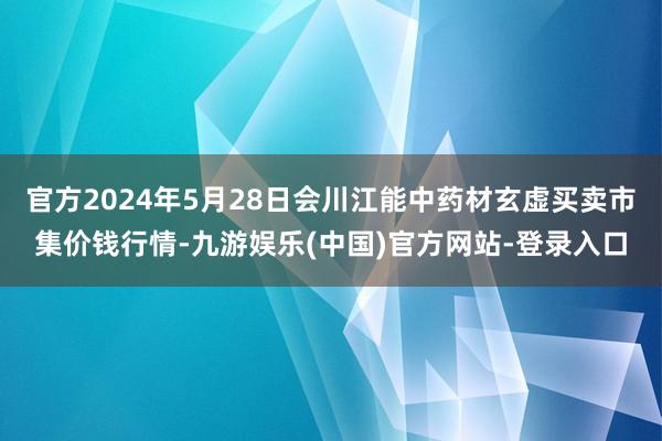 官方2024年5月28日会川江能中药材玄虚买卖市集价钱行情-九游娱乐(中国)官方网站-登录入口