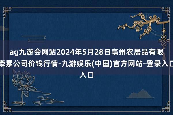 ag九游会网站2024年5月28日亳州农居品有限牵累公司价钱行情-九游娱乐(中国)官方网站-登录入口