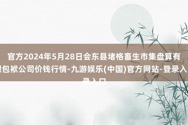 官方2024年5月28日会东县堵格畜生市集盘算有限包袱公司价钱行情-九游娱乐(中国)官方网站-登录入口