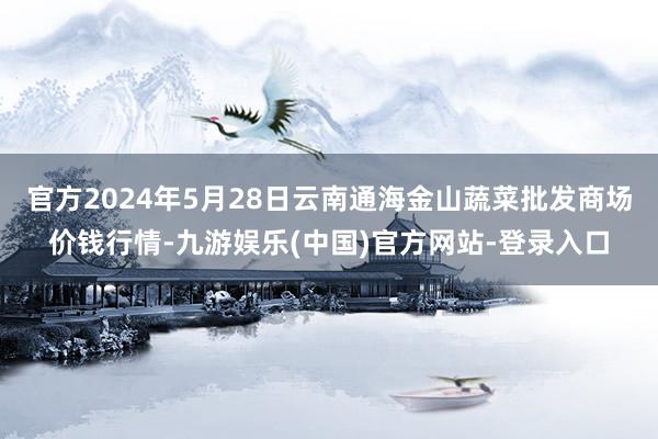 官方2024年5月28日云南通海金山蔬菜批发商场价钱行情-九游娱乐(中国)官方网站-登录入口