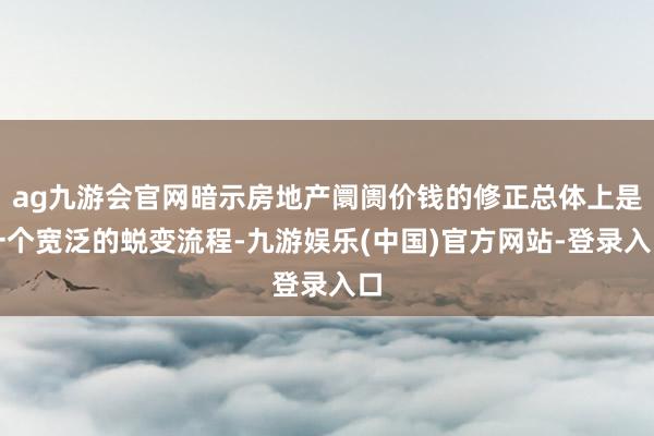 ag九游会官网暗示房地产阛阓价钱的修正总体上是一个宽泛的蜕变流程-九游娱乐(中国)官方网站-登录入口