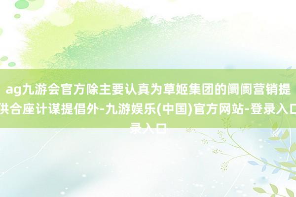 ag九游会官方除主要认真为草姬集团的阛阓营销提供合座计谋提倡外-九游娱乐(中国)官方网站-登录入口