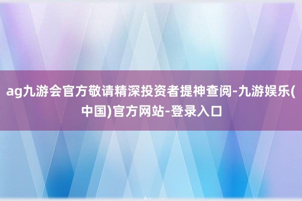 ag九游会官方敬请精深投资者提神查阅-九游娱乐(中国)官方网站-登录入口