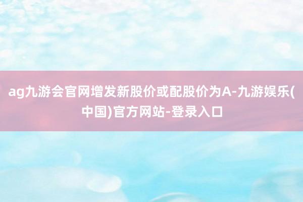 ag九游会官网增发新股价或配股价为A-九游娱乐(中国)官方网站-登录入口