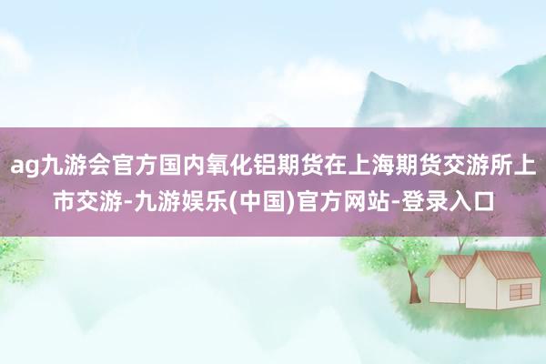 ag九游会官方国内氧化铝期货在上海期货交游所上市交游-九游娱乐(中国)官方网站-登录入口