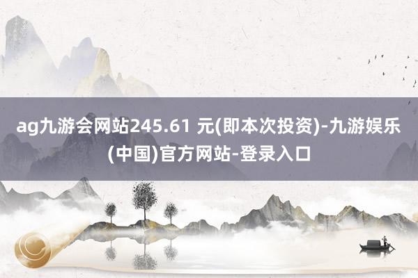 ag九游会网站245.61 元(即本次投资)-九游娱乐(中国)官方网站-登录入口