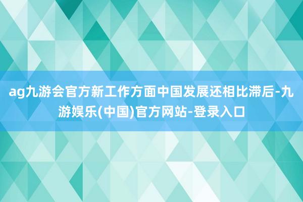 ag九游会官方新工作方面中国发展还相比滞后-九游娱乐(中国)官方网站-登录入口