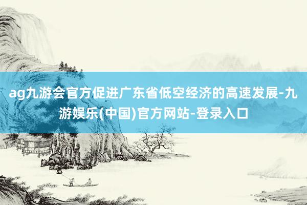 ag九游会官方促进广东省低空经济的高速发展-九游娱乐(中国)官方网站-登录入口